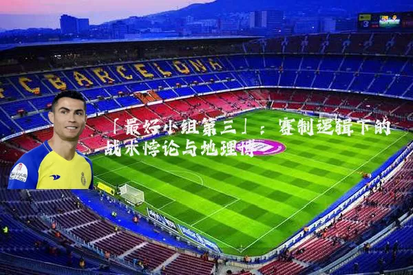 「最好小组第三」：赛制逻辑下的战术悖论与地理博弈