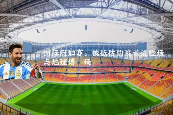 洲际附加赛：被低估的战术试验场与地理博弈场
