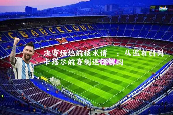 决赛场地的技术博弈：从温布利到卡塔尔的赛制逻辑解构